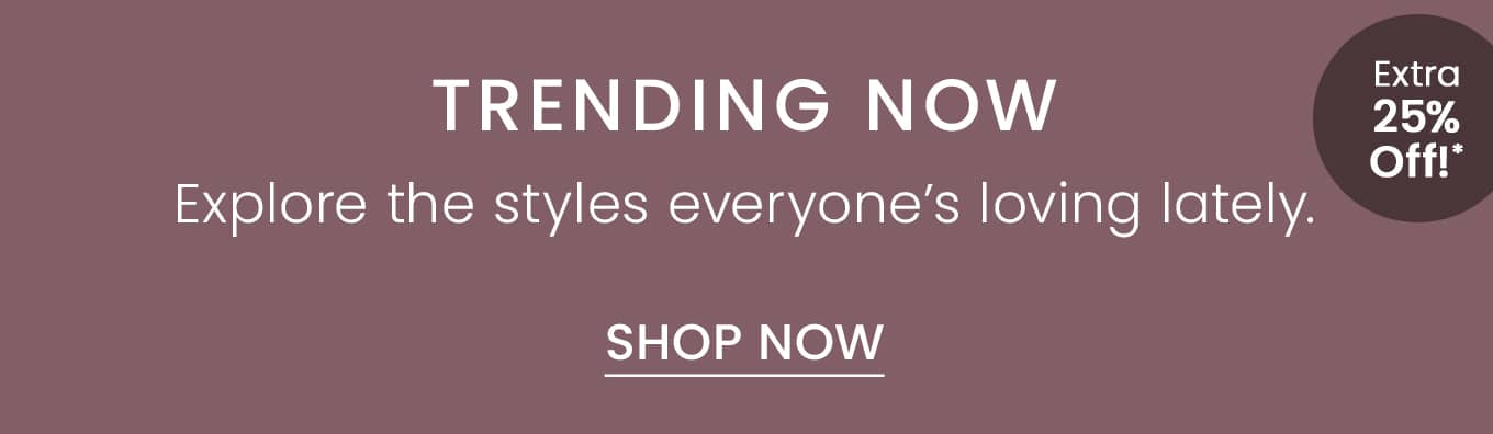Trending Now | Extra 25% Off!* | Explore the styles everyones loving lately