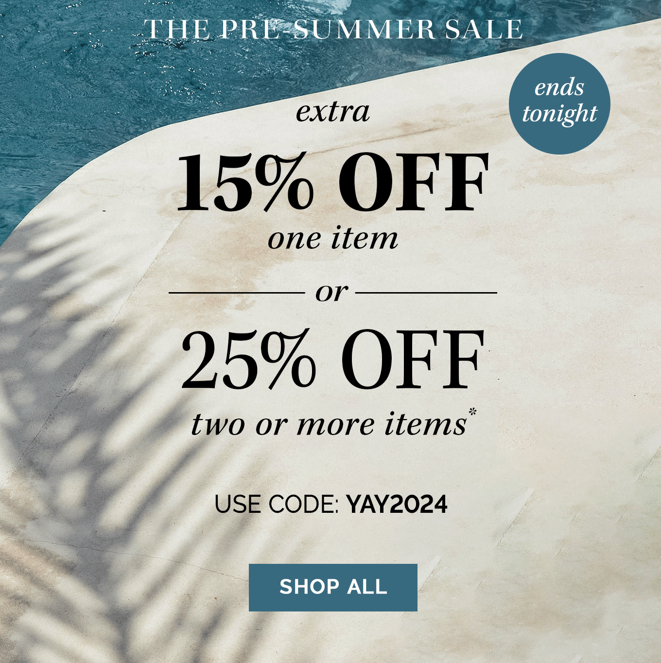 Ends Tonight | The Pre-Summer Sale! extra 15% OFF one item - or - 25% OFF two or more items* | use code: YAY2024